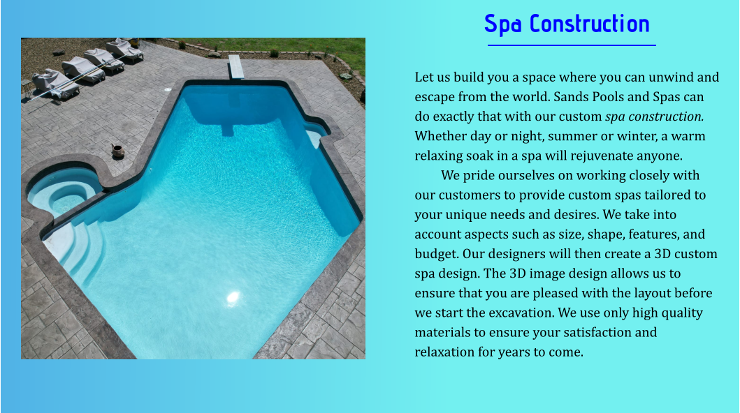 Spa Construction  Let us build you a space where you can unwind and escape from the world. Sands Pools and Spas can do exactly that with our custom spa construction. Whether day or night, summer or winter, a warm relaxing soak in a spa will rejuvenate anyone. We pride ourselves on working closely with our customers to provide custom spas tailored to your unique needs and desires. We take into account aspects such as size, shape, features, and budget. Our designers will then create a 3D custom spa design. The 3D image design allows us to ensure that you are pleased with the layout before we start the excavation. We use only high quality materials to ensure your satisfaction and relaxation for years to come.